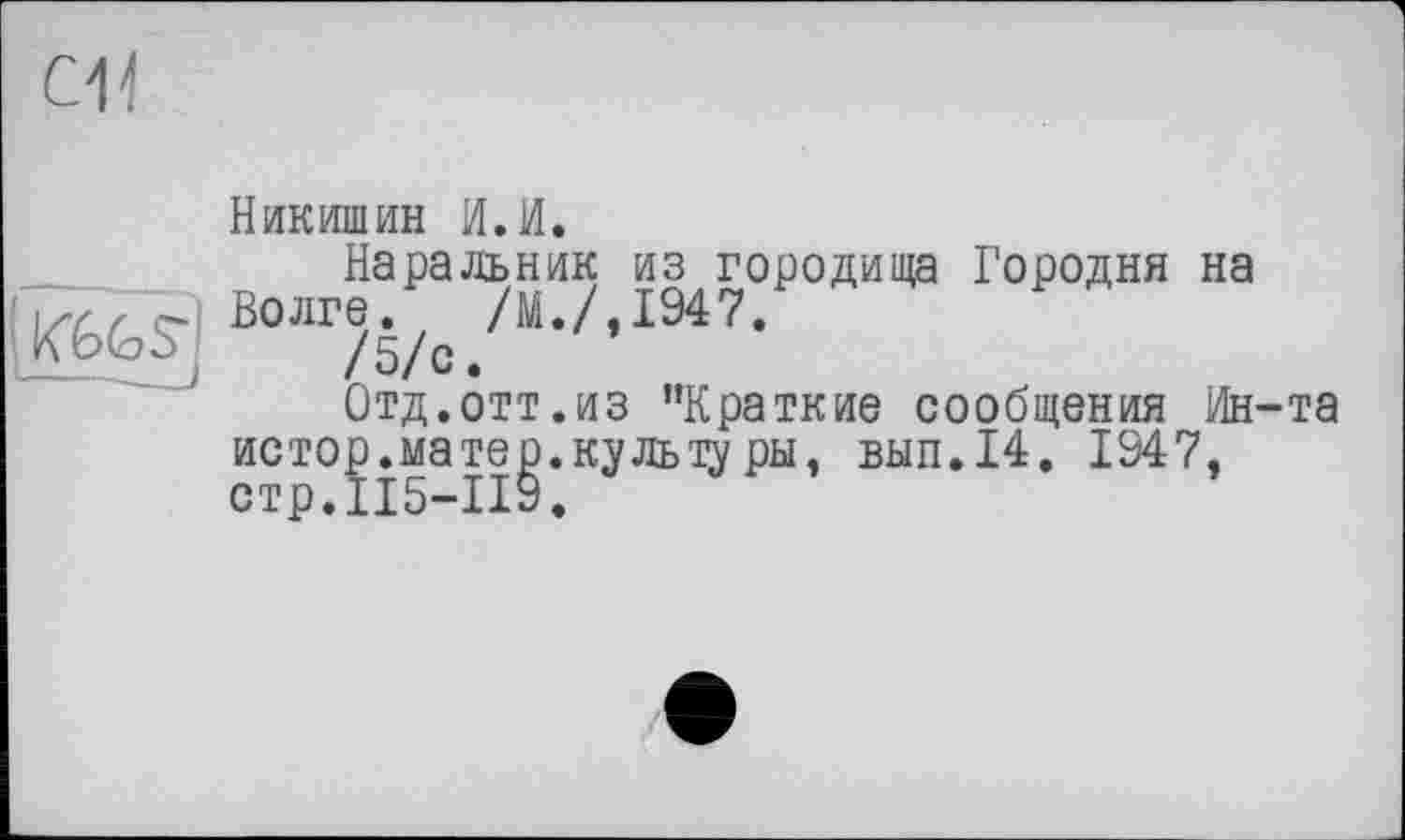 ﻿си
; K6fesj
Никишин И. И.
Наральник из городища Городня на Волге. /М./,1947.
/ 5/с •
Отд.отт.из "Краткие сообщения Ин-та истор.матер, куль щуры, вып.14. 1947, стр.115-119.